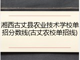 湘西古丈县农业技术学校单招分数线(古丈农校单招线)