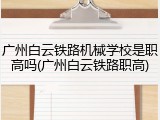 广州白云铁路机械学校是职高吗(广州白云铁路职高)