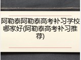 阿勒泰阿勒泰高考补习学校哪家好(阿勒泰高考补习推荐)