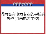 河南省有电力专业的学校有哪些(河南电力学校)
