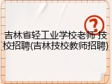 吉林省轻工业学校老师 技校招聘(吉林技校教师招聘)