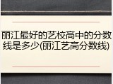 丽江最好的艺校高中的分数线是多少(丽江艺高分数线)
