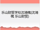 乐山财贸学校沈清槐(沈清槐 乐山财贸)
