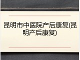 昆明市中医院产后康复(昆明产后康复)