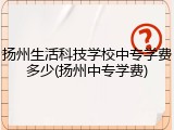 扬州生活科技学校中专学费多少(扬州中专学费)