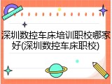 深圳数控车床培训职校哪家好(深圳数控车床职校)