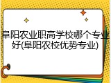 阜阳农业职高学校哪个专业好(阜阳农校优势专业)