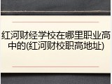 红河财经学校在哪里职业高中的(红河财校职高地址)