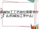 机械加工工艺岗位需要学什么(机械加工学什么)