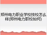 郑州电力职业学校技校怎么样(郑州电力职校如何)