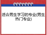 适合男生学习的专业(男生热门专业)