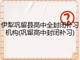 伊犁巩留县高中全封闭补习机构(巩留高中封闭补习)