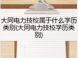 大同电力技校属于什么学历类别(大同电力技校学历类别)