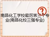 南昌化工学校最厉害三个专业(南昌化校三强专业)