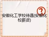 安徽化工学校待遇(安徽化校薪资)