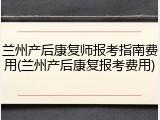 兰州产后康复师报考指南费用(兰州产后康复报考费用)