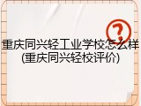 重庆同兴轻工业学校怎么样(重庆同兴轻校评价)