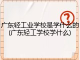 广东轻工业学校是学什么的(广东轻工学校学什么)