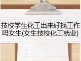 技校学生化工出来好找工作吗女生(女生技校化工就业)