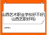 山西艺术职业学校好不好(山西艺职好吗)