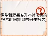 伊犁新源县专升本补习机构报名时间(新源专升本报名)