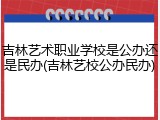 吉林艺术职业学校是公办还是民办(吉林艺校公办民办)