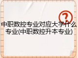 中职数控专业对应大学什么专业(中职数控升本专业)