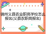 锦州义县农业职高学校怎么报名(义县农职高报名)