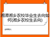 湘潭湘乡农校毕业生去向如何(湘乡农校生去向)