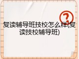 复读辅导班技校怎么样(复读技校辅导班)