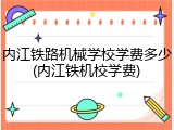 内江铁路机械学校学费多少(内江铁机校学费)