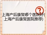 上海产后康复哪个医院好(上海产后康复医院推荐)