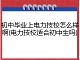 初中毕业上电力技校怎么样啊(电力技校适合初中生吗)