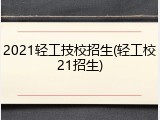2021轻工技校招生(轻工校21招生)