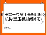和田墨玉县高中全封闭补习机构(墨玉县封闭补习)
