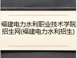福建电力水利职业技术学院招生网(福建电力水利招生)