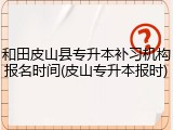 和田皮山县专升本补习机构报名时间(皮山专升本报时)