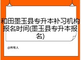 和田墨玉县专升本补习机构报名时间(墨玉县专升本报名)