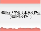 福州经济职业技术学校招生(福州经校招生)