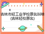 吉林市轻工业学校原名叫啥(吉林轻校原名)