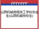 山西机械高级技工学校毕业生(山西机械技校生)