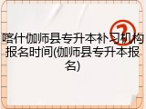 喀什伽师县专升本补习机构报名时间(伽师县专升本报名)