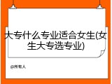 大专什么专业适合女生(女生大专选专业)
