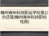 赣州青年科技职业学校是公办还是(赣州青年科技职校性质)