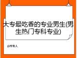 大专最吃香的专业男生(男生热门专科专业)