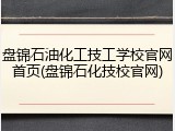 盘锦石油化工技工学校官网首页(盘锦石化技校官网)