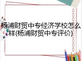 杨浦财贸中专经济学校怎么样(杨浦财贸中专评价)