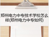 郑州电力中专技术学校怎么样(郑州电力中专如何)