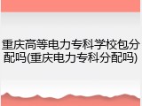 重庆高等电力专科学校包分配吗(重庆电力专科分配吗)