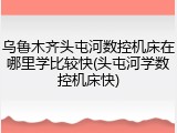 乌鲁木齐头屯河数控机床在哪里学比较快(头屯河学数控机床快)